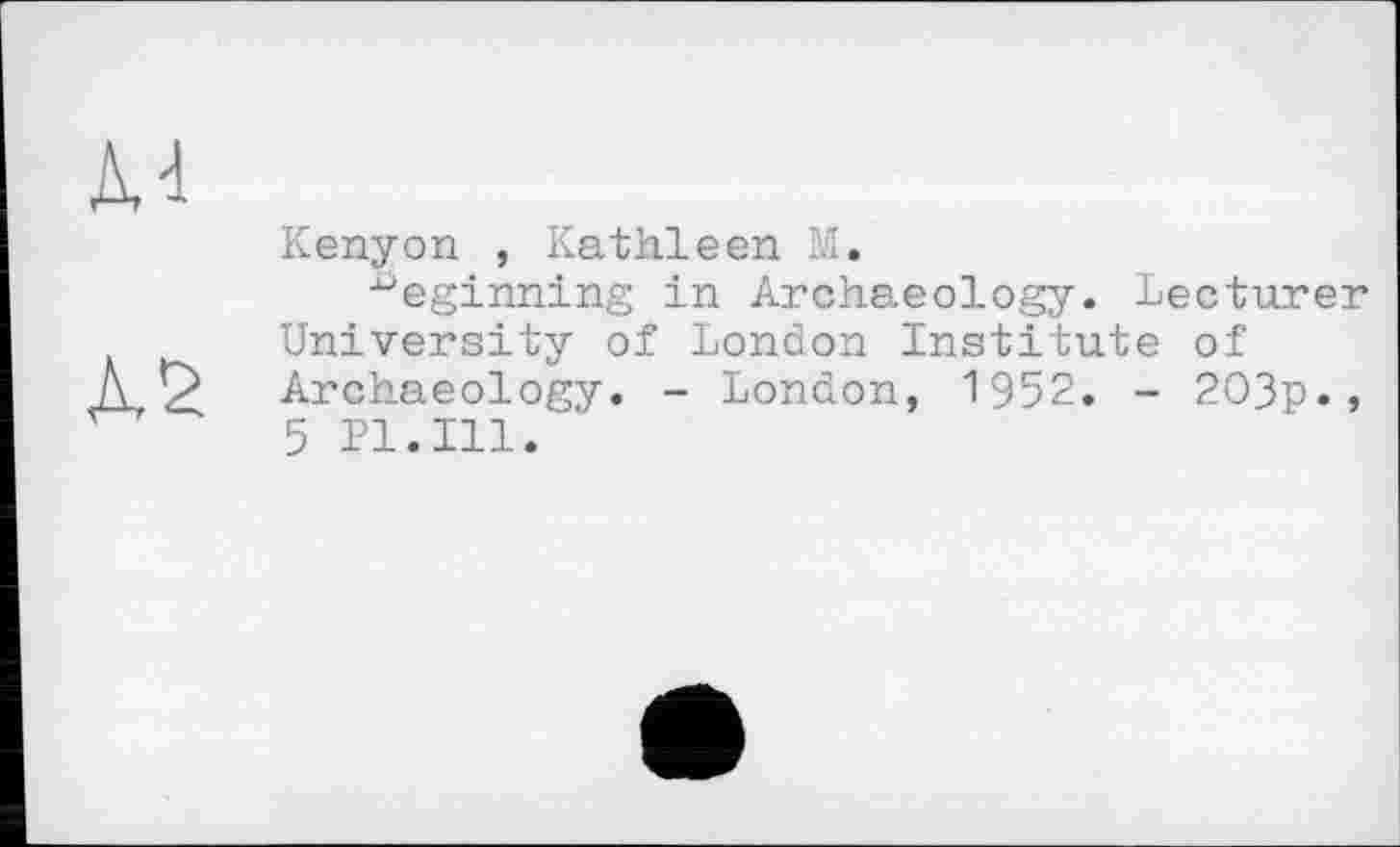 ﻿М
Л2
Kenyon , Kathleen М.
beginning in Archaeology. Lecturer University of London Institute of Archaeology. - London, 1952. - 2O3p., 5 Pl.Ill.'